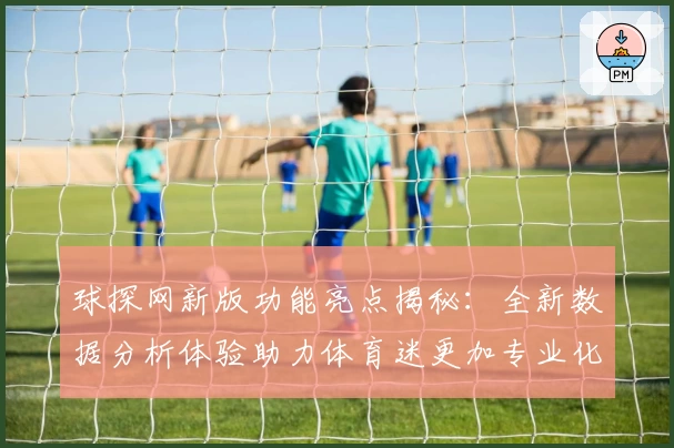 球探网新版功能亮点揭秘：全新数据分析体验助力体育迷更加专业化