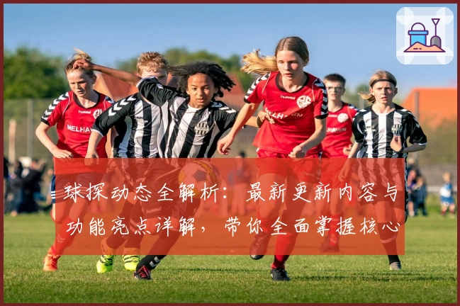 球探动态全解析：最新更新内容与功能亮点详解，带你全面掌握核心体验