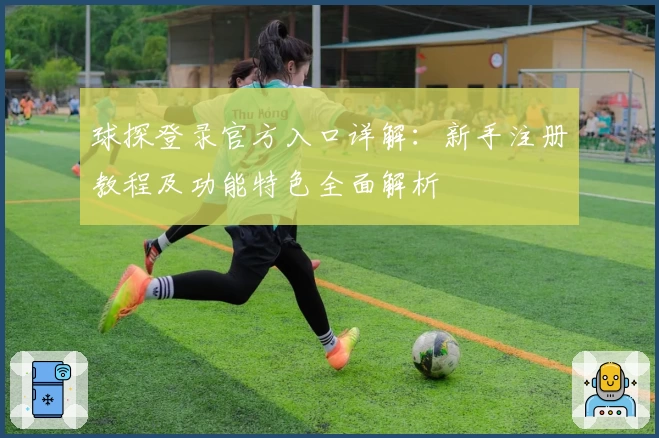球探登录官方入口详解：新手注册教程及功能特色全面解析