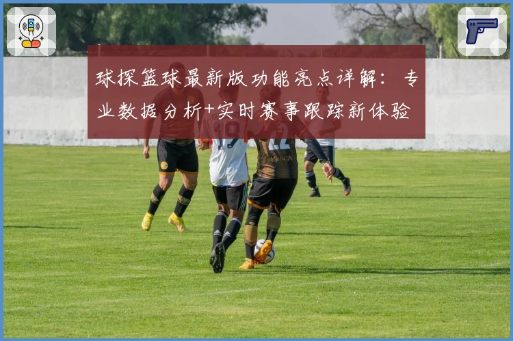 球探篮球最新版功能亮点详解：专业数据分析+实时赛事跟踪新体验