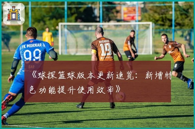 《球探篮球版本更新速览:新增特色功能提升使用效率》