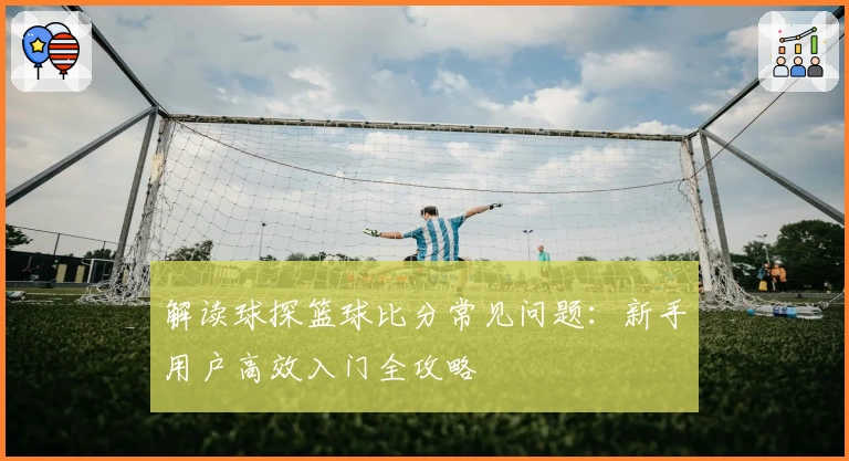 解读球探篮球比分常见问题：新手用户高效入门全攻略