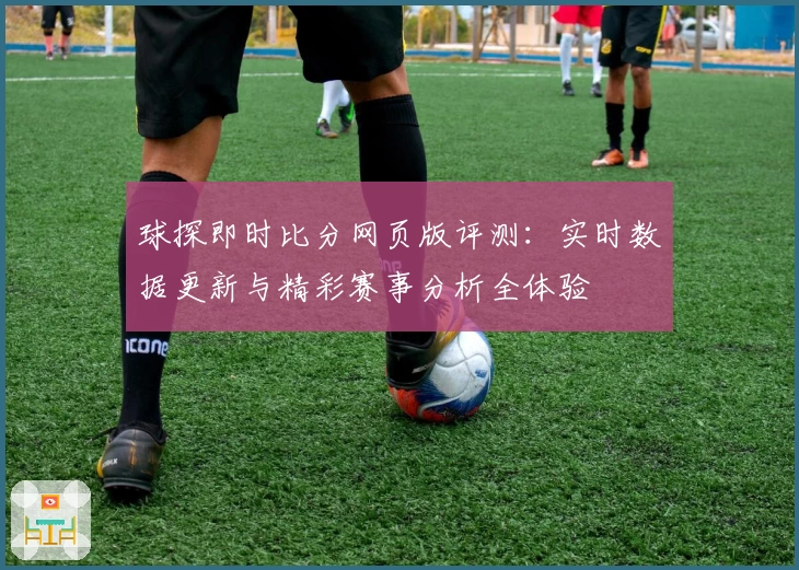 球探即时比分网页版评测：实时数据更新与精彩赛事分析全体验