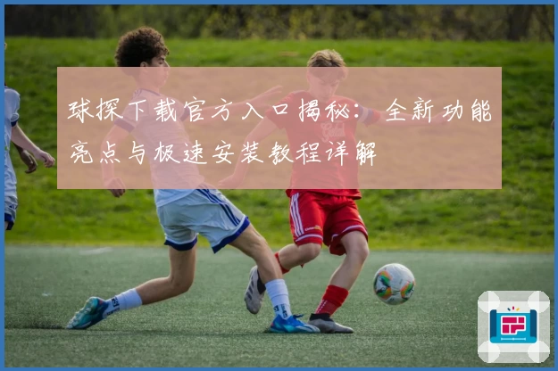 球探下载官方入口揭秘：全新功能亮点与极速安装教程详解