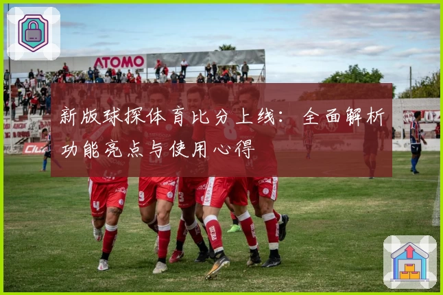 新版球探体育比分上线：全面解析功能亮点与使用心得