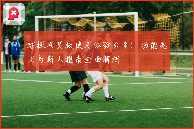 球探网页版使用体验分享:功能亮点与新人指南全面解析