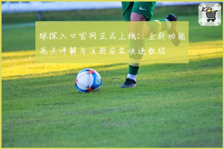 球探入口官网正式上线:全新功能亮点详解与注册安装快速教程