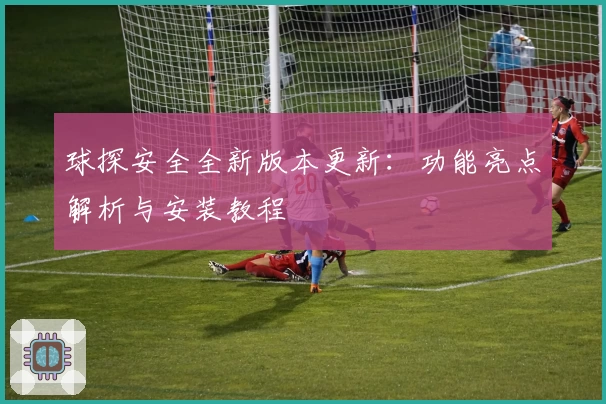 球探安全全新版本更新：功能亮点解析与安装教程