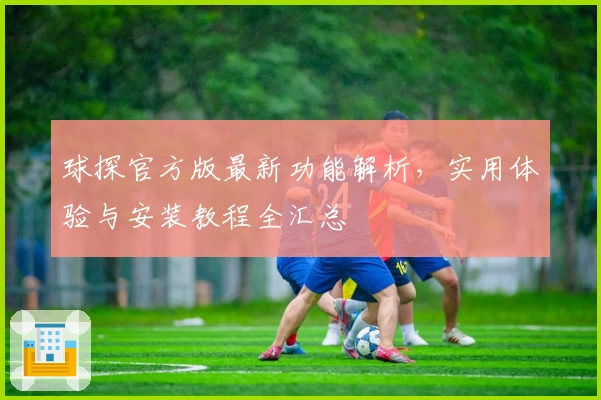 球探官方版最新功能解析，实用体验与安装教程全汇总